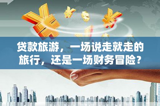 索县贷款旅游，一场说走就走的旅行，还是一场财务冒险？