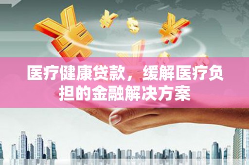 索县医疗健康贷款，缓解医疗负担的金融解决方案