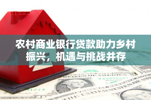 索县农村商业银行贷款助力乡村振兴，机遇与挑战并存