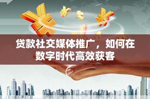 索县贷款社交媒体推广，如何在数字时代高效获客