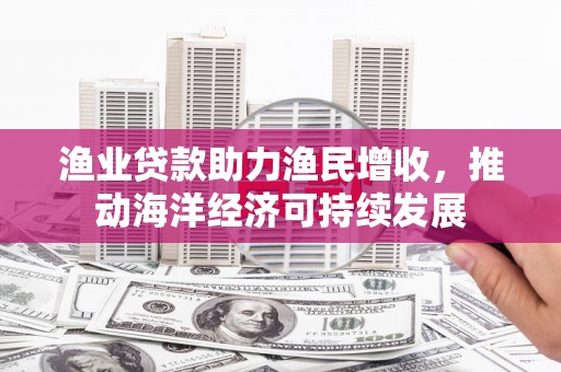 索县渔业贷款助力渔民增收，推动海洋经济可持续发展