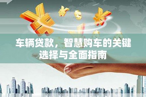 索县车辆贷款，智慧购车的关键选择与全面指南