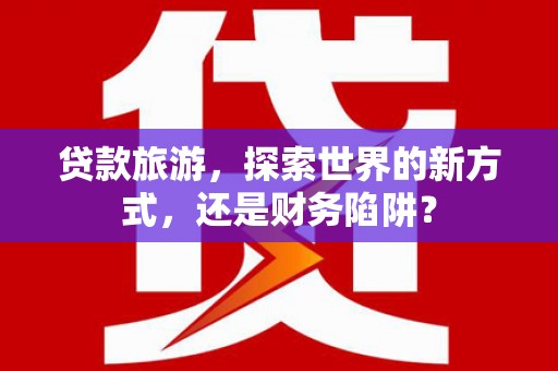 索县贷款旅游，探索世界的新方式，还是财务陷阱？