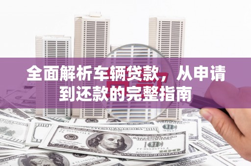 索县全面解析车辆贷款，从申请到还款的完整指南