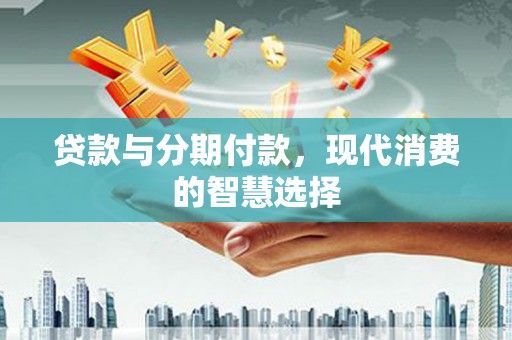 索县贷款与分期付款，现代消费的智慧选择
