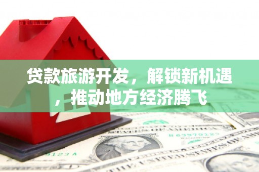索县贷款旅游开发，解锁新机遇，推动地方经济腾飞